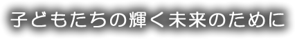 子どもたちの輝く未来のために